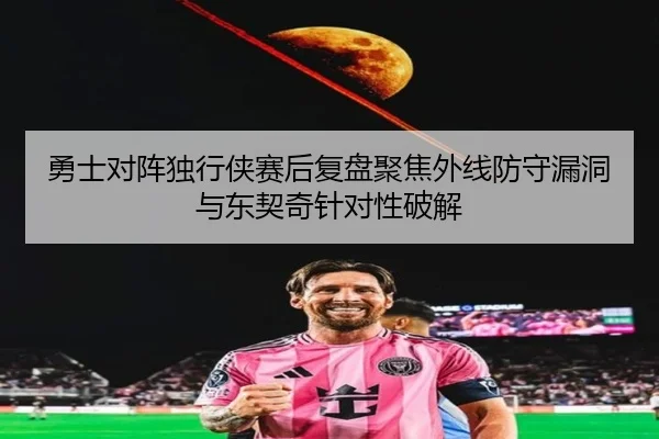 勇士对阵独行侠赛后复盘聚焦外线防守漏洞与东契奇针对性破解