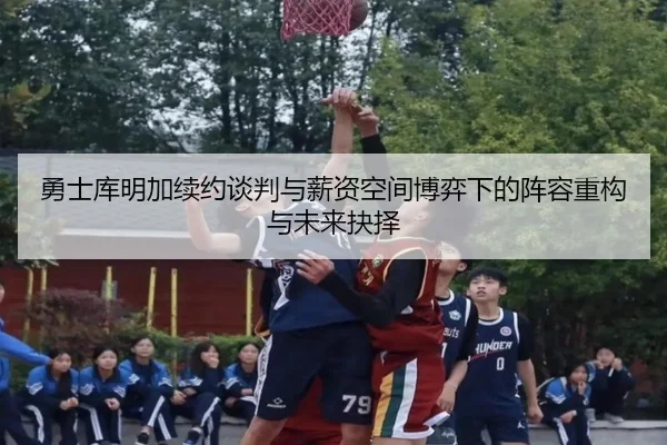 勇士库明加续约谈判与薪资空间博弈下的阵容重构与未来抉择