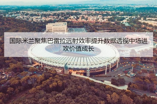 国际米兰聚焦巴雷拉远射效率提升数据透视中场进攻价值成长